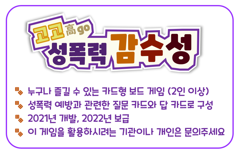 (고고성폭력 감수성) 01. 누구나 즐길 수 있는 카드형 보드 게임(2인 이상), 02. 성폭력 예방과 관련한 질문 카드와 답 카드로 구성, 03.2021년 개발, 2022년 보급, 04. 이 게임을 활용하시려는 기관이나 개인은 문의주세요.